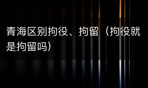 青海区别拘役、拘留（拘役就是拘留吗）