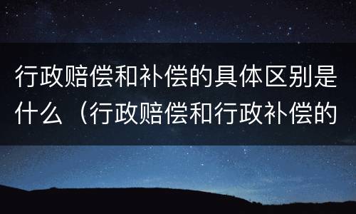 行政赔偿和补偿的具体区别是什么（行政赔偿和行政补偿的关系）
