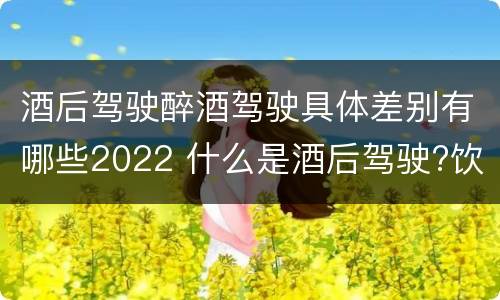 酒后驾驶醉酒驾驶具体差别有哪些2022 什么是酒后驾驶?饮酒驾驶与醉酒驾驶的区别是什么?