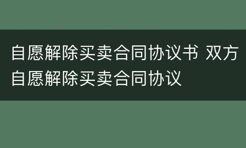 自愿解除买卖合同协议书 双方自愿解除买卖合同协议