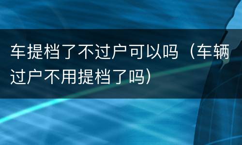 车提档了不过户可以吗（车辆过户不用提档了吗）