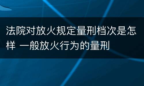 法院对放火规定量刑档次是怎样 一般放火行为的量刑