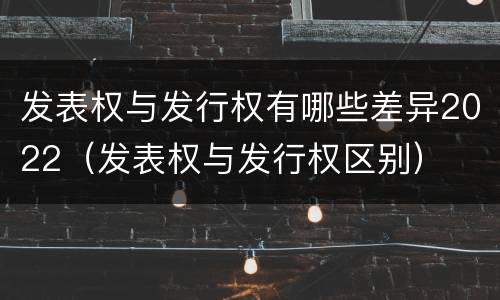 发表权与发行权有哪些差异2022（发表权与发行权区别）