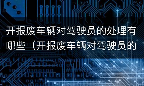 开报废车辆对驾驶员的处理有哪些（开报废车辆对驾驶员的处理有哪些影响）
