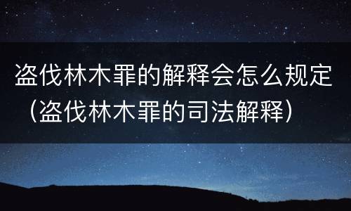 盗伐林木罪的解释会怎么规定（盗伐林木罪的司法解释）