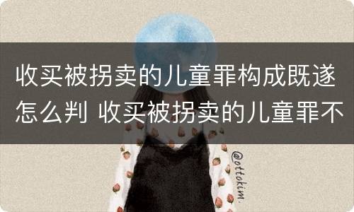 收买被拐卖的儿童罪构成既遂怎么判 收买被拐卖的儿童罪不诉案例