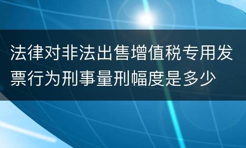 法律对非法出售增值税专用发票行为刑事量刑幅度是多少