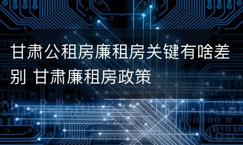 甘肃公租房廉租房关键有啥差别 甘肃廉租房政策