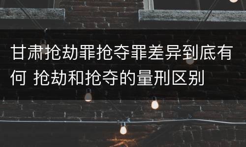 甘肃抢劫罪抢夺罪差异到底有何 抢劫和抢夺的量刑区别