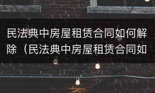 民法典中房屋租赁合同如何解除（民法典中房屋租赁合同如何解除合同）