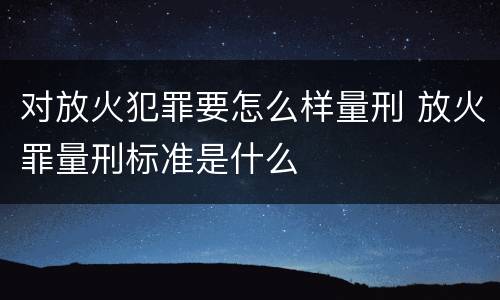 对放火犯罪要怎么样量刑 放火罪量刑标准是什么