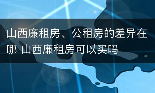 山西廉租房、公租房的差异在哪 山西廉租房可以买吗