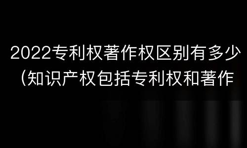 2022专利权著作权区别有多少（知识产权包括专利权和著作权吗）