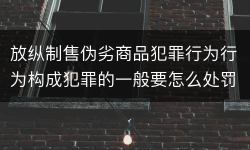 放纵制售伪劣商品犯罪行为行为构成犯罪的一般要怎么处罚