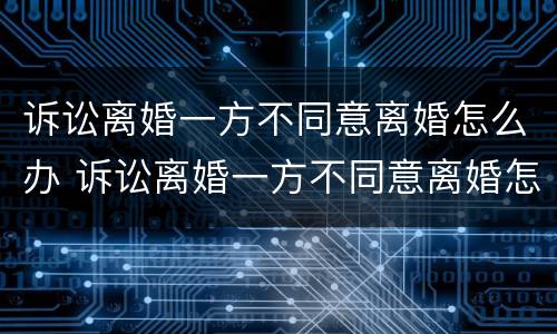 诉讼离婚一方不同意离婚怎么办 诉讼离婚一方不同意离婚怎么办手续