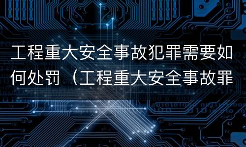 工程重大安全事故犯罪需要如何处罚（工程重大安全事故罪是什么犯罪）