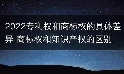 2022专利权和商标权的具体差异 商标权和知识产权的区别