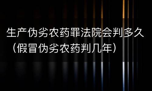 生产伪劣农药罪法院会判多久（假冒伪劣农药判几年）