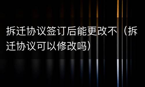 拆迁协议签订后能更改不（拆迁协议可以修改吗）