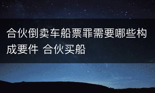 合伙倒卖车船票罪需要哪些构成要件 合伙买船