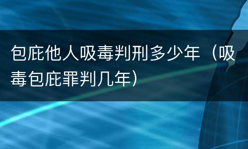 包庇他人吸毒判刑多少年（吸毒包庇罪判几年）