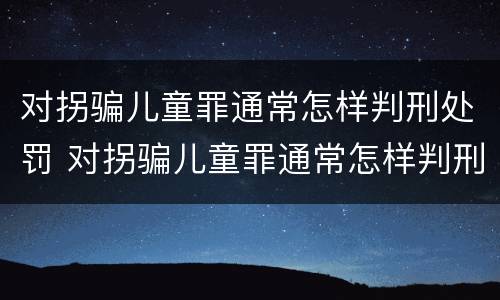 对拐骗儿童罪通常怎样判刑处罚 对拐骗儿童罪通常怎样判刑处罚的