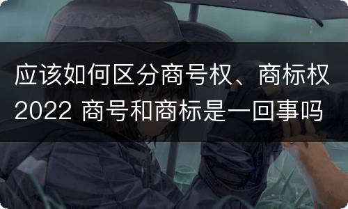 应该如何区分商号权、商标权2022 商号和商标是一回事吗