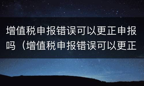 增值税申报错误可以更正申报吗（增值税申报错误可以更正申报吗怎么操作）