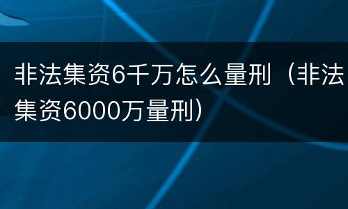 非法集资6千万怎么量刑（非法集资6000万量刑）