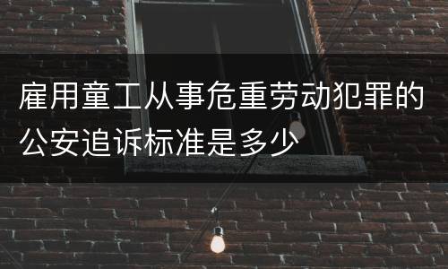 雇用童工从事危重劳动犯罪的公安追诉标准是多少