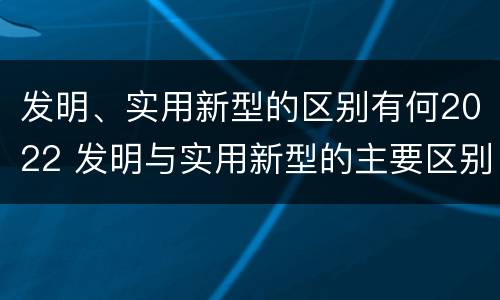 发明、实用新型的区别有何2022 发明与实用新型的主要区别