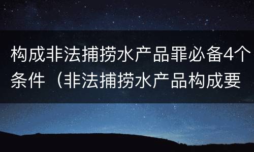构成非法捕捞水产品罪必备4个条件（非法捕捞水产品构成要件）
