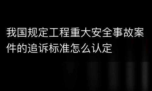 我国规定工程重大安全事故案件的追诉标准怎么认定