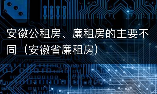 安徽公租房、廉租房的主要不同（安徽省廉租房）