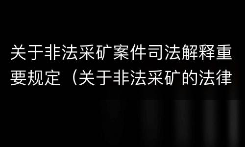 关于非法采矿案件司法解释重要规定（关于非法采矿的法律法规）