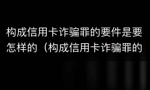 构成信用卡诈骗罪的要件是要怎样的（构成信用卡诈骗罪的要件是要怎样的呢）