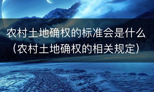 农村土地确权的标准会是什么（农村土地确权的相关规定）