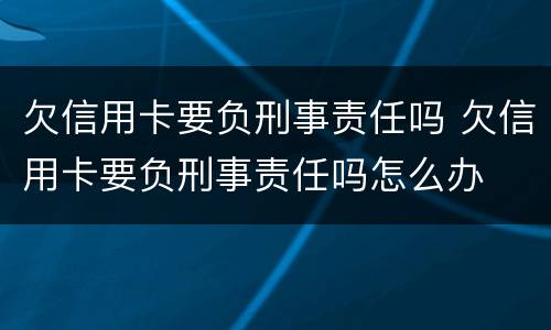 欠信用卡要负刑事责任吗 欠信用卡要负刑事责任吗怎么办