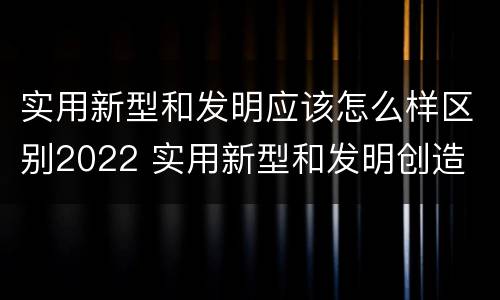 实用新型和发明应该怎么样区别2022 实用新型和发明创造