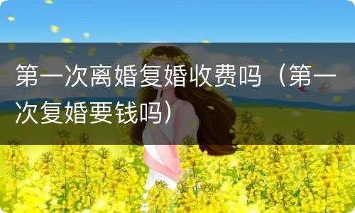 第一次离婚复婚收费吗（第一次复婚要钱吗）