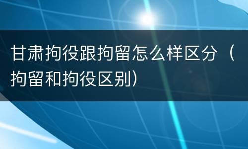 甘肃拘役跟拘留怎么样区分（拘留和拘役区别）