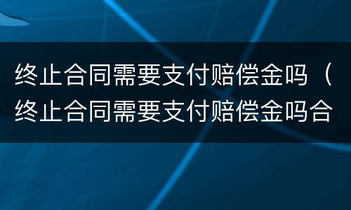 终止合同需要支付赔偿金吗（终止合同需要支付赔偿金吗合法吗）