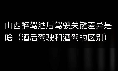 山西醉驾酒后驾驶关键差异是啥（酒后驾驶和酒驾的区别）