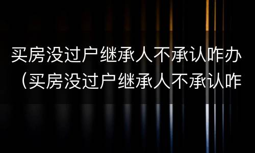 买房没过户继承人不承认咋办（买房没过户继承人不承认咋办呢）