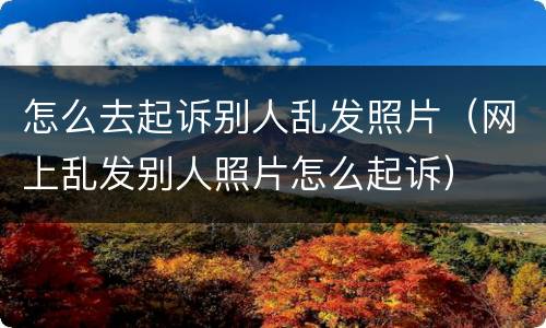 怎么去起诉别人乱发照片（网上乱发别人照片怎么起诉）