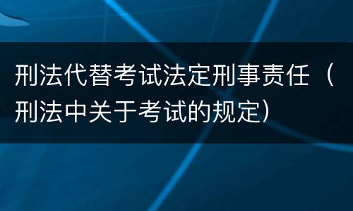 刑法代替考试法定刑事责任（刑法中关于考试的规定）