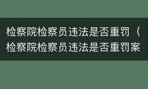 检察院检察员违法是否重罚（检察院检察员违法是否重罚案例）