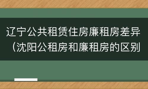辽宁公共租赁住房廉租房差异（沈阳公租房和廉租房的区别）