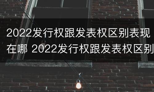 2022发行权跟发表权区别表现在哪 2022发行权跟发表权区别表现在哪些方面