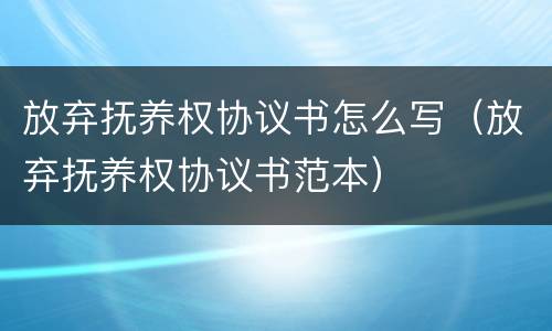 放弃抚养权协议书怎么写（放弃抚养权协议书范本）